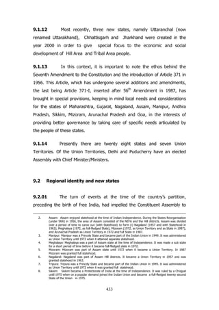 9.1.12

Most recently, three new states, namely Uttaranchal (now

renamed Uttarakhand),

Chhattisgarh and

year 2000 in order to give

Jharkhand were created in the

special focus to the economic and social

development of Hill Area and Tribal Area people.
9.1.13

In this context, it is important to note the ethos behind the

Seventh Amendment to the Constitution and the introduction of Article 371 in
1956. This Article, which has undergone several additions and amendments,
the last being Article 371-I, inserted after 56th Amendment in 1987, has
brought in special provisions, keeping in mind local needs and considerations
for the states of Maharashtra, Gujarat, Nagaland, Assam, Manipur, Andhra
Pradesh, Sikkim, Mizoram, Arunachal Pradesh and Goa, in the interests of
providing better governance by taking care of specific needs articulated by
the people of these states.
9.1.14

Presently there are twenty eight states and seven Union

Territories. Of the Union Territories, Delhi and Puducherry have an elected
Assembly with Chief Minister/Ministers.

9.2

Regional identity and new states

9.2.01

The turn of events at the time of the country‟s partition,

preceding the birth of free India, had impelled the Constituent Assembly to
2.

3.
4.
5.
6.
7.
8.

Assam: Assam enjoyed statehood at the time of Indian Independence. During the States Reorganisation
(under SRA) in 1956, the area of Assam consisted of the NEFA and the Hill districts. Assam was divided
over a period of time to carve out (with Statehood) to form (i) Nagaland (1957 and with Statehood in
1963), Meghalaya (1972, as full-fledged State), Mizoram (1972, as Union Territory and as State in 1987),
and Arunachal Pradesh as Union Territory in 1972 and full State in 1987.
Manipur: Manipur was a Princely State and became part of the Indian Union in 1949. It was administered
as Union Territory until 1972 when it attained separate statehood.
Meghalaya: Meghalaya was a part of Assam state at the time of Independence. It was made a sub state
for a short period of time before it became full-fledged state in 1972.
Mizoram: Mizoram was part of Assam state until 1972 when it became a Union Territory. In 1987
Mizoram was granted full statehood.
Nagaland: Nagaland was part of Assam Hill districts. It became a Union Territory in 1957 and was
granted statehood in 1963.
Tripura: Tripura was a Princely State and became part of the Indian Union in 1949. It was administered
as Union Territory until 1972 when it was granted full statehood.
Sikkim: Sikkim became a Protectorate of India at the time of Independence. It was ruled by a Chogyal
until 1975 when on a popular demand joined the Indian Union and became a full-fledged twenty second
State of the Union in 1975.

433

 