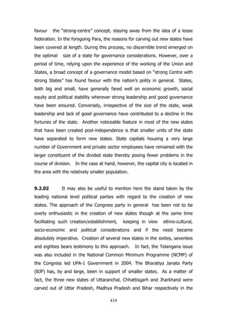 favour

the “strong-centre” concept, staying away from the idea of a loose

federation. In the foregoing Para, the reasons for carving out new states have
been covered at length. During this process, no discernible trend emerged on
the optimal

size of a state for governance considerations. However, over a

period of time, relying upon the experience of the working of the Union and
States, a broad concept of a governance model based on “strong Centre with
strong States” has found favour with the nation‟s polity in general. States,
both big and small, have generally fared well on economic growth, social
equity and political stability wherever strong leadership and good governance
have been ensured. Conversely, irrespective of the size of the state, weak
leadership and lack of good governance have contributed to a decline in the
fortunes of the state. Another noticeable feature in most of the new states
that have been created post-independence is that smaller units of the state
have separated to form new states. State capitals housing a very large
number of Government and private sector employees have remained with the
larger constituent of the divided state thereby posing fewer problems in the
course of division. In the case at hand, however, the capital city is located in
the area with the relatively smaller population.
9.2.02

It may also be useful to mention here the stand taken by the

leading national level political parties with regard to the creation of new
states. The approach of the Congress party in general has been not to be
overly enthusiastic in the creation of new states though at the same time
facilitating such creation/establishment,

keeping in view

ethno-cultural,

socio-economic and political considerations and if the need became
absolutely imperative. Creation of several new states in the sixties, seventies
and eighties bears testimony to this approach.

In fact, the Telangana issue

was also included in the National Common Minimum Programme (NCMP) of
the Congress led UPA-1 Government in 2004. The Bharatiya Janata Party
(BJP) has, by and large, been in support of smaller states. As a matter of
fact, the three new states of Uttaranchal, Chhattisgarh and Jharkhand were
carved out of Uttar Pradesh, Madhya Pradesh and Bihar respectively in the
434

 