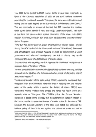 year 2000 during the BJP-led NDA regime. In the present case, reportedly, in
spite of the Kakinada resolution of 1997 of the BJP‟s national executive
promising the creation of separate Telangana, the same was not implemented
during the six years regime of the BJP-led NDA Government (1998-2004).6
This was reportedly on account of the fact that BJP respected the position
taken by the senior partner of NDA, the Telugu Desam Party (TDP). The TDP
at that time had taken a stand against bifurcation of the state. In its 2009
election manifesto, however, BJP once again advocated the cause for smaller
states. To quote:
“The BJP has always been in favour of formation of smaller states. It was

during the NDA‟s rule that the three small states of Uttarakhand, Jharkhand
and Chhattisgarh were created. Keeping in mind its commitment to good
governance and all-round development, the BJP in future, too, would
encourage the cause of establishment of smaller States.
In consonance with its policy, the BJP supports the creation of Telangana as a
separate State of the Union of India.
We will sympathetically examine and appropriately consider the long pending
demands of the Gorkhas, the Adivasis and other people of Darjeeling district
and Dooars region.”

7

The General Secretary of the state unit of CPI (M), during the meeting of their
delegation with the Committee, reiterated that in keeping with the national
policy of the party, which is against the division of states, CPI(M) was
opposed to Andhra Pradesh being divided and hence was not in favour of a
separate state of Telangana. The CPI(M)‟s policy, the General Secretary
explained, is based on the ideology that the autonomy of states in relation to
the centre may be compromised in case of smaller states. In the case of CPI,
however, the General Secretary of the state unit stated that although the
national policy of the CPI is also against the division of states and not in
(UNI report April 11, 2006 ………Tbe BJP had lost people‟s mandate in the last Assembly elections for not showing
interest in the party‟s Kakinada Resolution (one vote, two states) made in 1997 and due to alliance with Telugu
Desam Party (TDP, he (R.K.Prasad, BJP City President) pointed out.
6

7

(Bharatiya Janata Party Manifesto - Lok Sabha Election 2009)

435

 