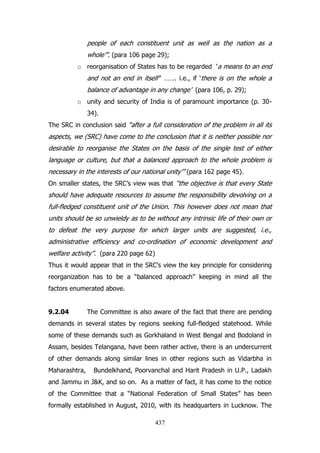 people of each constituent unit as well as the nation as a
whole‟”. (para 106 page 29);
o reorganisation of States has to be regarded „a means to an end

and not an end in itself‟‟ ……. i.e., if „there is on the whole a
balance of advantage in any change‟ (para 106, p. 29);
o unity and security of India is of paramount importance (p. 3034).
The SRC in conclusion said “after a full consideration of the problem in all its

aspects, we (SRC) have come to the conclusion that it is neither possible nor
desirable to reorganise the States on the basis of the single test of either
language or culture, but that a balanced approach to the whole problem is
necessary in the interests of our national unity‟” (para 162 page 45).
On smaller states, the SRC‟s view was that “the objective is that every State

should have adequate resources to assume the responsibility devolving on a
full-fledged constituent unit of the Union. This however does not mean that
units should be so unwieldy as to be without any intrinsic life of their own or
to defeat the very purpose for which larger units are suggested, i.e.,
administrative efficiency and co-ordination of economic development and
welfare activity”. (para 220 page 62)
Thus it would appear that in the SRC‟s view the key principle for considering
reorganization has to be a “balanced approach” keeping in mind all the
factors enumerated above.
9.2.04

The Committee is also aware of the fact that there are pending

demands in several states by regions seeking full-fledged statehood. While
some of these demands such as Gorkhaland in West Bengal and Bodoland in
Assam, besides Telangana, have been rather active, there is an undercurrent
of other demands along similar lines in other regions such as Vidarbha in
Maharashtra,

Bundelkhand, Poorvanchal and Harit Pradesh in U.P., Ladakh

and Jammu in J&K, and so on. As a matter of fact, it has come to the notice
of the Committee that a “National Federation of Small States” has been
formally established in August, 2010, with its headquarters in Lucknow. The
437

 