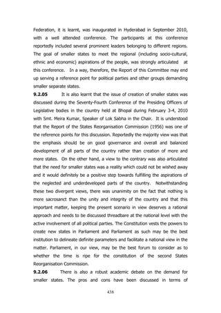 Federation, it is learnt, was inaugurated in Hyderabad in September 2010,
with a well attended conference. The participants at this conference
reportedly included several prominent leaders belonging to different regions.
The goal of smaller states to meet the regional (including socio-cultural,
ethnic and economic) aspirations of the people, was strongly articulated
this conference.

at

In a way, therefore, the Report of this Committee may end

up serving a reference point for political parties and other groups demanding
smaller separate states.
9.2.05

It is also learnt that the issue of creation of smaller states was

discussed during the Seventy-Fourth Conference of the Presiding Officers of
Legislative bodies in the country held at Bhopal during February 3-4, 2010
with Smt. Meira Kumar, Speaker of Lok Sabha in the Chair. It is understood
that the Report of the States Reorganisation Commission (1956) was one of
the reference points for this discussion. Reportedly the majority view was that
the emphasis should be on good governance and overall and balanced
development of all parts of the country rather than creation of more and
more states. On the other hand, a view to the contrary was also articulated
that the need for smaller states was a reality which could not be wished away
and it would definitely be a positive step towards fulfilling the aspirations of
the neglected and underdeveloped parts of the country.

Notwithstanding

these two divergent views, there was unanimity on the fact that nothing is
more sacrosanct than the unity and integrity of the country and that this
important matter, keeping the present scenario in view deserves a rational
approach and needs to be discussed threadbare at the national level with the
active involvement of all political parties. The Constitution vests the powers to
create new states in Parliament and Parliament as such may be the best
institution to delineate definite parameters and facilitate a national view in the
matter. Parliament, in our view, may be the best forum to consider as to
whether the time is ripe for the constitution of the second States
Reorganisation Commission.
9.2.06

There is also a robust academic debate on the demand for

smaller states. The pros and cons have been discussed in terms of
438

 