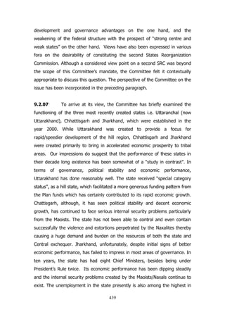 development and governance advantages on the one hand, and the
weakening of the federal structure with the prospect of “strong centre and
weak states” on the other hand. Views have also been expressed in various
fora on the desirability of constituting the second States Reorganization
Commission. Although a considered view point on a second SRC was beyond
the scope of this Committee‟s mandate, the Committee felt it contextually
appropriate to discuss this question. The perspective of the Committee on the
issue has been incorporated in the preceding paragraph.
9.2.07

To arrive at its view, the Committee has briefly examined the

functioning of the three most recently created states i.e. Uttaranchal (now
Uttarakhand), Chhattisgarh and Jharkhand, which were established in the
year 2000. While Uttarakhand was created to provide a focus for
rapid/speedier development of the hill region, Chhattisgarh and Jharkhand
were created primarily to bring in accelerated economic prosperity to tribal
areas. Our impressions do suggest that the performance of these states in
their decade long existence has been somewhat of a “study in contrast”. In
terms

of

governance,

political

stability

and

economic

performance,

Uttarakhand has done reasonably well. The state received “special category
status”, as a hill state, which facilitated a more generous funding pattern from
the Plan funds which has certainly contributed to its rapid economic growth.
Chattisgarh, although, it has seen political stability and decent economic
growth, has continued to face serious internal security problems particularly
from the Maoists. The state has not been able to control and even contain
successfully the violence and extortions perpetrated by the Naxalites thereby
causing a huge demand and burden on the resources of both the state and
Central exchequer. Jharkhand, unfortunately, despite initial signs of better
economic performance, has failed to impress in most areas of governance. In
ten years, the state has had eight Chief Ministers, besides being under
President‟s Rule twice. Its economic performance has been dipping steadily
and the internal security problems created by the Maoists/Naxals continue to
exist. The unemployment in the state presently is also among the highest in
439

 
