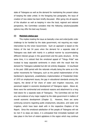 state of Telangana as well as the demand for maintaining the present status
of keeping the state united. In the foregoing two paragraphs, the issue of
creation of new states has been briefly discussed. After going into all aspects
of the situation as well as keeping in view the local, regional and national
perspective, the Committee considers that the following solutions/possible
options may offer the best way forward.
(i)

Maintain status quo
This implies treating the issue as basically a law and order/public order

challenge to be handled by the state government, not requiring any major
intervention by the Union Government. Such an approach is based on the
history of the last 54 years when the demand for a separate state of
Telangana was dealt with mainly in a political manner by accommodating
different interest groups in the government and the party structure. At the
same time, it is noticed that the emotional appeal of “Telugu Pride” was
invoked to keep separatist sentiments in check with the result that the
demand for Telangana subsided but did not entirely disappear. It resurfaced
in the post -2000 period with the rationale virtually being the same as in the
earlier movements for Telangana, such as the partial implementation of the
Gentlemen‟s Agreement, unsatisfactory implementation of Presidential Order
of 1975 on employment issues, the gap in educational standards among the
regions, the denial of fair share of water and irrigation resources, and
perceived neglect in economic development of Telangana region. Above all,
there were the sentimental and emotional reasons and attachment to a long
held desire for a separate state of Telangana. The Committee did not find
any real evidence of any major neglect by the state government in matters of
overall economic development (Chapter 2).

However, there are some

continuing concerns regarding public employment, education, and water and
irrigation, which have been dealt with in the respective Chapters of the
Report. Since the emotional satisfaction of the people of Telangana will not
be met if no steps are taken, it is anticipated that immediate backlash will
take place in the form of violent agitations in the region which may continue
441

 