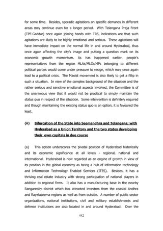 for some time. Besides, sporadic agitations on specific demands in different
areas may continue even for a longer period. With Telangana Praja Front
(TPF-Gaddar) once again joining hands with TRS, indications are that such
agitations are likely to be highly emotional and serious. These agitations will
have immediate impact on the normal life in and around Hyderabad, thus
once again affecting the city‟s image and putting a question mark on its
economic

growth

momentum.

As

has

happened

earlier,

people‟s

representatives from the region MLAs/MLCs/MPs belonging to different
political parties would come under pressure to resign, which may once again
lead to a political crisis. The Maoist movement is also likely to get a fillip in
such a situation. In view of the complex background of the situation and the
rather serious and sensitive emotional aspects involved, the Committee is of
the unanimous view that it would not be practical to simply maintain the
status quo in respect of the situation. Some intervention is definitely required
and though maintaining the existing status quo is an option, it is favoured the
least.
(ii)

Bifurcation of the State into Seemandhra and Telangana; with
Hyderabad as a Union Territory and the two states developing
their own capitals in due course

(a)

This option underscores the pivotal position of Hyderabad historically

and its economic significance at all levels - regional, national and
international. Hyderabad is now regarded as an engine of growth in view of
its position in the global economy as being a hub of information technology
and Information Technology Enabled Services (ITES).

Besides, it has a

thriving real estate industry with strong participation of national players in
addition to regional firms. It also has a manufacturing base in the nearby
Rangareddy district which has attracted investors from the coastal Andhra
and Rayalaseema regions as well as from outside. A number of public sector
organizations, national institutions, civil and military establishments and
defence institutions are also located in and around Hyderabad.
442

Over the

 