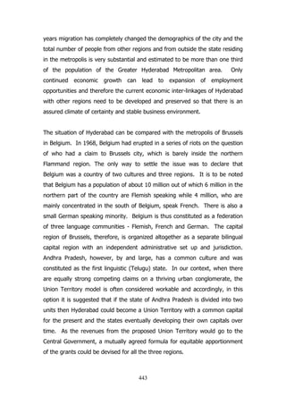 years migration has completely changed the demographics of the city and the
total number of people from other regions and from outside the state residing
in the metropolis is very substantial and estimated to be more than one third
of the population of the Greater Hyderabad Metropolitan area.
continued

economic

growth

can

lead

to

expansion

Only

of employment

opportunities and therefore the current economic inter-linkages of Hyderabad
with other regions need to be developed and preserved so that there is an
assured climate of certainty and stable business environment.
The situation of Hyderabad can be compared with the metropolis of Brussels
in Belgium. In 1968, Belgium had erupted in a series of riots on the question
of who had a claim to Brussels city, which is barely inside the northern
Flammand region. The only way to settle the issue was to declare that
Belgium was a country of two cultures and three regions. It is to be noted
that Belgium has a population of about 10 million out of which 6 million in the
northern part of the country are Flemish speaking while 4 million, who are
mainly concentrated in the south of Belgium, speak French. There is also a
small German speaking minority. Belgium is thus constituted as a federation
of three language communities - Flemish, French and German. The capital
region of Brussels, therefore, is organized altogether as a separate bilingual
capital region with an independent administrative set up and jurisdiction.
Andhra Pradesh, however, by and large, has a common culture and was
constituted as the first linguistic (Telugu) state. In our context, when there
are equally strong competing claims on a thriving urban conglomerate, the
Union Territory model is often considered workable and accordingly, in this
option it is suggested that if the state of Andhra Pradesh is divided into two
units then Hyderabad could become a Union Territory with a common capital
for the present and the states eventually developing their own capitals over
time. As the revenues from the proposed Union Territory would go to the
Central Government, a mutually agreed formula for equitable apportionment
of the grants could be devised for all the three regions.

443

 