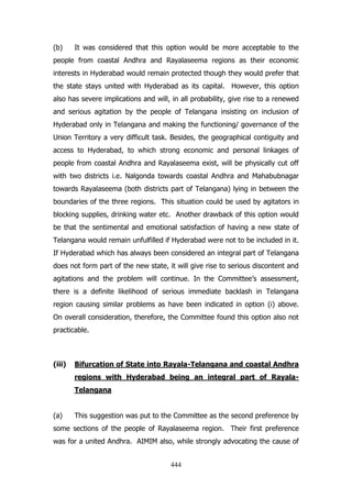 (b)

It was considered that this option would be more acceptable to the

people from coastal Andhra and Rayalaseema regions as their economic
interests in Hyderabad would remain protected though they would prefer that
the state stays united with Hyderabad as its capital. However, this option
also has severe implications and will, in all probability, give rise to a renewed
and serious agitation by the people of Telangana insisting on inclusion of
Hyderabad only in Telangana and making the functioning/ governance of the
Union Territory a very difficult task. Besides, the geographical contiguity and
access to Hyderabad, to which strong economic and personal linkages of
people from coastal Andhra and Rayalaseema exist, will be physically cut off
with two districts i.e. Nalgonda towards coastal Andhra and Mahabubnagar
towards Rayalaseema (both districts part of Telangana) lying in between the
boundaries of the three regions. This situation could be used by agitators in
blocking supplies, drinking water etc. Another drawback of this option would
be that the sentimental and emotional satisfaction of having a new state of
Telangana would remain unfulfilled if Hyderabad were not to be included in it.
If Hyderabad which has always been considered an integral part of Telangana
does not form part of the new state, it will give rise to serious discontent and
agitations and the problem will continue. In the Committee‟s assessment,
there is a definite likelihood of serious immediate backlash in Telangana
region causing similar problems as have been indicated in option (i) above.
On overall consideration, therefore, the Committee found this option also not
practicable.

(iii)

Bifurcation of State into Rayala-Telangana and coastal Andhra
regions with Hyderabad being an integral part of RayalaTelangana

(a)

This suggestion was put to the Committee as the second preference by

some sections of the people of Rayalaseema region. Their first preference
was for a united Andhra. AIMIM also, while strongly advocating the cause of
444

 