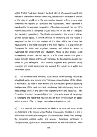 united Andhra Pradesh as being in the best interest of economic growth and
welfare of the minority Muslim community, stated that in the event of division
of the state it would be in the community‟s interest to form a new state
combining the regions of Telangana and Rayalaseema. Their argument is
based on the demographic composition of Rayalaseema which has over 12%
Muslim population as compared to just about 8% in the rest of Telangana
(i.e. excluding Hyderabad). The Muslim community in this scenario will get
greater political space. A second rationale for combining the two regions is
suggested by the economic analysis of the state which has shown that
Rayalaseema is the most backward of the three regions. It is dependent on
Telangana for water and irrigation resources and values its access to
Hyderabad for employment and education. There is also greater social
homogeneity between the two regions. It is for these reasons that given a
choice between coastal Andhra and Telangana, the Rayalaseema people may
prefer to join Telangana.

Our analysis suggests that primarily taking

economic and social parameters into account this would be a viable and
sustainable option.
(b)

On the other hand, however, such a move will be strongly resisted by

all political parties and groups from Telangana region (outside of the old city
of Hyderabad) as most of them believe that Rayalaseema political leadership
has been one of the most important contributory factors in keeping them at a
disadvantage while at the same time exploiting their land resources.

The

Committee discussed the possibility of this option with almost all the groups
of Telangana and noted that not even one of them favoured such an option
and as a matter of fact conveyed their vehement opposition to it.
(c)

In a nutshell, this scenario is not likely to be accepted either by the

pro-Telangana or by the pro-united Andhra protagonists. Besides, it is one in
which one can anticipate emergence of fundamentalist forces from amongst
the competing political parties and groups.

Agitations, particularly in

Telangana area, against such a recommendation are also not ruled out. While
445

 
