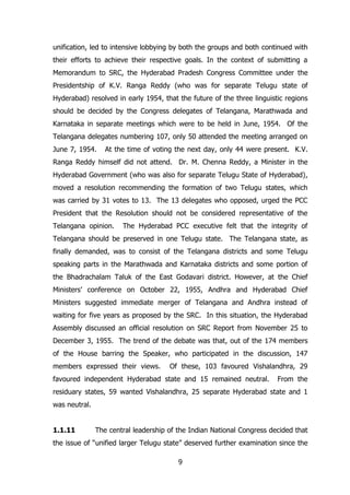 unification, led to intensive lobbying by both the groups and both continued with
their efforts to achieve their respective goals. In the context of submitting a
Memorandum to SRC, the Hyderabad Pradesh Congress Committee under the
Presidentship of K.V. Ranga Reddy (who was for separate Telugu state of
Hyderabad) resolved in early 1954, that the future of the three linguistic regions
should be decided by the Congress delegates of Telangana, Marathwada and
Karnataka in separate meetings which were to be held in June, 1954. Of the
Telangana delegates numbering 107, only 50 attended the meeting arranged on
June 7, 1954.

At the time of voting the next day, only 44 were present. K.V.

Ranga Reddy himself did not attend. Dr. M. Chenna Reddy, a Minister in the
Hyderabad Government (who was also for separate Telugu State of Hyderabad),
moved a resolution recommending the formation of two Telugu states, which
was carried by 31 votes to 13. The 13 delegates who opposed, urged the PCC
President that the Resolution should not be considered representative of the
Telangana opinion.

The Hyderabad PCC executive felt that the integrity of

Telangana should be preserved in one Telugu state. The Telangana state, as
finally demanded, was to consist of the Telangana districts and some Telugu
speaking parts in the Marathwada and Karnataka districts and some portion of
the Bhadrachalam Taluk of the East Godavari district. However, at the Chief
Ministers‟ conference on October 22, 1955, Andhra and Hyderabad Chief
Ministers suggested immediate merger of Telangana and Andhra instead of
waiting for five years as proposed by the SRC. In this situation, the Hyderabad
Assembly discussed an official resolution on SRC Report from November 25 to
December 3, 1955. The trend of the debate was that, out of the 174 members
of the House barring the Speaker, who participated in the discussion, 147
members expressed their views.

Of these, 103 favoured Vishalandhra, 29

favoured independent Hyderabad state and 15 remained neutral.

From the

residuary states, 59 wanted Vishalandhra, 25 separate Hyderabad state and 1
was neutral.
1.1.11

The central leadership of the Indian National Congress decided that

the issue of “unified larger Telugu state” deserved further examination since the
9

 