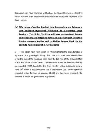this option may have economic justification, the Committee believes that this
option may not offer a resolution which would be acceptable to people of all
three regions.
(iv) Bifurcation of Andhra Pradesh into Seemandhra and Telangana
with enlarged Hyderabad Metropolis as a separate Union
Territory. This Union Territory will have geographical linkage
and contiguity via Nalgonda district in the south-east to district
Guntur in coastal Andhra and via Mahboobnagar district in the
south to Kurnool district in Rayalaseema
(a)

This option flows from option (ii) which highlights the characteristics of

Hyderabad as a growing global city. The city‟s boundaries have recently been
revised to extend the municipal limits from the 175 Km 2 of the erstwhile MCH
to 625 km2 of the current GHMC. The erstwhile HUDA has been replaced by
an expanded HMDA, headed by the Chief Minister, with a substantial area of
7073 km2, which is about twice the size of the state of Goa. In this option an
extended Union Territory of approx. 12,000 km2 has been proposed, the
contours of which are given in the map below:

446

 