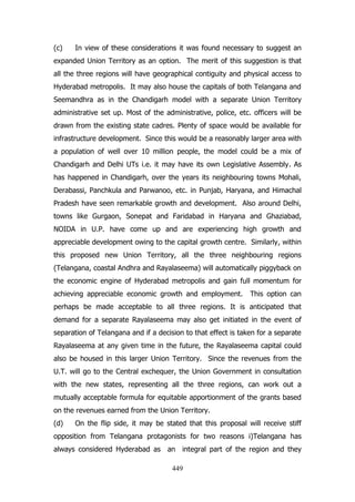 (c)

In view of these considerations it was found necessary to suggest an

expanded Union Territory as an option. The merit of this suggestion is that
all the three regions will have geographical contiguity and physical access to
Hyderabad metropolis. It may also house the capitals of both Telangana and
Seemandhra as in the Chandigarh model with a separate Union Territory
administrative set up. Most of the administrative, police, etc. officers will be
drawn from the existing state cadres. Plenty of space would be available for
infrastructure development. Since this would be a reasonably larger area with
a population of well over 10 million people, the model could be a mix of
Chandigarh and Delhi UTs i.e. it may have its own Legislative Assembly. As
has happened in Chandigarh, over the years its neighbouring towns Mohali,
Derabassi, Panchkula and Parwanoo, etc. in Punjab, Haryana, and Himachal
Pradesh have seen remarkable growth and development. Also around Delhi,
towns like Gurgaon, Sonepat and Faridabad in Haryana and Ghaziabad,
NOIDA in U.P. have come up and are experiencing high growth and
appreciable development owing to the capital growth centre. Similarly, within
this proposed new Union Territory, all the three neighbouring regions
(Telangana, coastal Andhra and Rayalaseema) will automatically piggyback on
the economic engine of Hyderabad metropolis and gain full momentum for
achieving appreciable economic growth and employment.

This option can

perhaps be made acceptable to all three regions. It is anticipated that
demand for a separate Rayalaseema may also get initiated in the event of
separation of Telangana and if a decision to that effect is taken for a separate
Rayalaseema at any given time in the future, the Rayalaseema capital could
also be housed in this larger Union Territory. Since the revenues from the
U.T. will go to the Central exchequer, the Union Government in consultation
with the new states, representing all the three regions, can work out a
mutually acceptable formula for equitable apportionment of the grants based
on the revenues earned from the Union Territory.
(d)

On the flip side, it may be stated that this proposal will receive stiff

opposition from Telangana protagonists for two reasons i)Telangana has
always considered Hyderabad as an integral part of the region and they
449

 