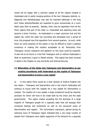 would not be happy with a common capital of all the regions located in
Hyderabad and ii) partly merging portions of the two Telangana districts i.e.
Nalgonda and Mahabubnagar may also be resented (although in the long
term these districts/Mandals are expected to grow economically at a much
faster pace than at present). Besides, there may be opposition from all the
three regions that part of the state i.e. Hyderabad and adjoining areas will
become a Union Territory. As Hyderabad is a major economic hub and the
capital city, which the state has nourished and developed over a period of
time, this proposal may find opposition from several quarters. As such, while
there are some positives of this option it may be difficult to reach a political
consensus in making this solution acceptable to all. Particularly from
Telangana, serious resistance and agitation on this issue could be expected.
It also has to be borne in mind that Telangana with or without Hyderabad is
likely to experience a spurt in Maoist activity. This aspect has been covered
in detail in the Chapter on Law and Order and Internal Security.
(v) Bifurcation of the State into Telangana and Seemandhra as per
existing boundaries with Hyderabad as the capital of Telangana
and Seemandhra to have a new capital
a)

In this option there would be a clear division of Andhra Pradesh into

two states – Telangana and Seemandhra and in the interim Hyderabad will
continue to house both the capitals till a new capital for Seemandhra is
created. For creation of a new capital, a large investment would be required,
provision for which will have to be made both by the Union and the state
governments.

This option implies accepting the full demands of a large

majority of Telangana people for a separate state that will assuage their
emotional feelings and sentiments as well as the perceived sense of
discrimination and neglect. The Committee‟s impression, gained during its
extensive tours of Telangana region indicated that a very large number of
people from Telangana were highly supportive of the demand for a separate

450

 