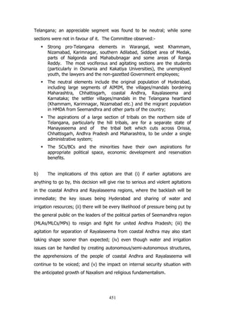 Telangana; an appreciable segment was found to be neutral; while some
sections were not in favour of it. The Committee observed:



The neutral elements include the original population of Hyderabad,
including large segments of AIMIM, the villages/mandals bordering
Maharashtra, Chhattisgarh, coastal Andhra, Rayalaseema and
Karnataka; the settler villages/mandals in the Telangana heartland
(Khammam, Karimnagar, Nizamabad etc.) and the migrant population
in HMDA from Seemandhra and other parts of the country;



The aspirations of a large section of tribals on
Telangana, particularly the hill tribals, are for
Manayaseema and of the tribal belt which
Chhattisgarh, Andhra Pradesh and Maharashtra,
administrative system;



b)

Strong pro-Telangana elements in Warangal, west Khammam,
Nizamabad, Karimnagar, southern Adilabad, Siddipet area of Medak,
parts of Nalgonda and Mahabubnagar and some areas of Ranga
Reddy. The most vociferous and agitating sections are the students
(particularly in Osmania and Kakatiya Universities), the unemployed
youth, the lawyers and the non-gazetted Government employees;

The SCs/BCs and the minorities have their own aspirations for
appropriate political space, economic development and reservation
benefits.

the northern side of
a separate state of
cuts across Orissa,
to be under a single

The implications of this option are that (i) if earlier agitations are

anything to go by, this decision will give rise to serious and violent agitations
in the coastal Andhra and Rayalaseema regions, where the backlash will be
immediate; the key issues being Hyderabad and sharing of water and
irrigation resources; (ii) there will be every likelihood of pressure being put by
the general public on the leaders of the political parties of Seemandhra region
(MLAs/MLCs/MPs) to resign and fight for united Andhra Pradesh; (iii) the
agitation for separation of Rayalaseema from coastal Andhra may also start
taking shape sooner than expected; (iv) even though water and irrigation
issues can be handled by creating autonomous/semi-autonomous structures,
the apprehensions of the people of coastal Andhra and Rayalaseema will
continue to be voiced; and (v) the impact on internal security situation with
the anticipated growth of Naxalism and religious fundamentalism.

451

 