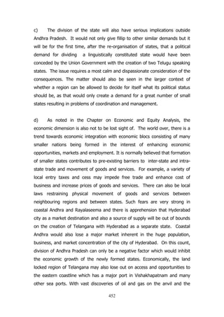c)

The division of the state will also have serious implications outside

Andhra Pradesh. It would not only give fillip to other similar demands but it
will be for the first time, after the re-organisation of states, that a political
demand for dividing

a linguistically constituted state would have been

conceded by the Union Government with the creation of two Telugu speaking
states. The issue requires a most calm and dispassionate consideration of the
consequences. The matter should also be seen in the larger context of
whether a region can be allowed to decide for itself what its political status
should be, as that would only create a demand for a great number of small
states resulting in problems of coordination and management.
d)

As noted in the Chapter on Economic and Equity Analysis, the

economic dimension is also not to be lost sight of. The world over, there is a
trend towards economic integration with economic blocs consisting of many
smaller nations being formed in the interest of enhancing economic
opportunities, markets and employment. It is normally believed that formation
of smaller states contributes to pre-existing barriers to inter-state and intrastate trade and movement of goods and services. For example, a variety of
local entry taxes and cess may impede free trade and enhance cost of
business and increase prices of goods and services. There can also be local
laws restraining physical movement of goods and services between
neighbouring regions and between states. Such fears are very strong in
coastal Andhra and Rayalaseema and there is apprehension that Hyderabad
city as a market destination and also a source of supply will be out of bounds
on the creation of Telangana with Hyderabad as a separate state. Coastal
Andhra would also lose a major market inherent in the huge population,
business, and market concentration of the city of Hyderabad. On this count,
division of Andhra Pradesh can only be a negative factor which would inhibit
the economic growth of the newly formed states. Economically, the land
locked region of Telangana may also lose out on access and opportunities to
the eastern coastline which has a major port in Vishakhapatnam and many
other sea ports. With vast discoveries of oil and gas on the anvil and the
452

 