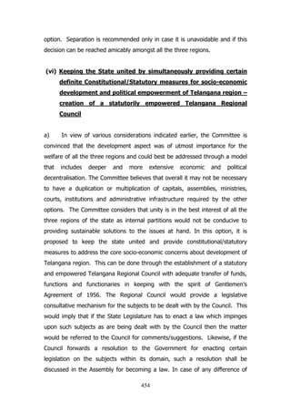option. Separation is recommended only in case it is unavoidable and if this
decision can be reached amicably amongst all the three regions.
(vi) Keeping the State united by simultaneously providing certain
definite Constitutional/Statutory measures for socio-economic
development and political empowerment of Telangana region –
creation of a statutorily empowered Telangana Regional
Council
a)

In view of various considerations indicated earlier, the Committee is

convinced that the development aspect was of utmost importance for the
welfare of all the three regions and could best be addressed through a model
that

includes

deeper

and

more

extensive

economic

and

political

decentralisation. The Committee believes that overall it may not be necessary
to have a duplication or multiplication of capitals, assemblies, ministries,
courts, institutions and administrative infrastructure required by the other
options. The Committee considers that unity is in the best interest of all the
three regions of the state as internal partitions would not be conducive to
providing sustainable solutions to the issues at hand. In this option, it is
proposed to keep the state united and provide constitutional/statutory
measures to address the core socio-economic concerns about development of
Telangana region. This can be done through the establishment of a statutory
and empowered Telangana Regional Council with adequate transfer of funds,
functions and functionaries in keeping with the spirit of Gentlemen‟s
Agreement of 1956. The Regional Council would provide a legislative
consultative mechanism for the subjects to be dealt with by the Council. This
would imply that if the State Legislature has to enact a law which impinges
upon such subjects as are being dealt with by the Council then the matter
would be referred to the Council for comments/suggestions. Likewise, if the
Council forwards a resolution to the Government for enacting certain
legislation on the subjects within its domain, such a resolution shall be
discussed in the Assembly for becoming a law. In case of any difference of
454

 