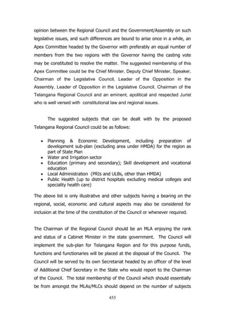 opinion between the Regional Council and the Government/Assembly on such
legislative issues, and such differences are bound to arise once in a while, an
Apex Committee headed by the Governor with preferably an equal number of
members from the two regions with the Governor having the casting vote
may be constituted to resolve the matter. The suggested membership of this
Apex Committee could be the Chief Minister, Deputy Chief Minister, Speaker,
Chairman of the Legislative Council, Leader of the Opposition in the
Assembly, Leader of Opposition in the Legislative Council, Chairman of the
Telangana Regional Council and an eminent, apolitical and respected Jurist
who is well versed with constitutional law and regional issues.
The suggested subjects that can be dealt with by the proposed
Telangana Regional Council could be as follows:
Planning & Economic Development, including preparation of
development sub-plan (excluding area under HMDA) for the region as
part of State Plan
Water and Irrigation sector
Education (primary and secondary); Skill development and vocational
education
Local Administration (PRIs and ULBs, other than HMDA)
Public Health (up to district hospitals excluding medical colleges and
speciality health care)
The above list is only illustrative and other subjects having a bearing on the
regional, social, economic and cultural aspects may also be considered for
inclusion at the time of the constitution of the Council or whenever required.
The Chairman of the Regional Council should be an MLA enjoying the rank
and status of a Cabinet Minister in the state government. The Council will
implement the sub-plan for Telangana Region and for this purpose funds,
functions and functionaries will be placed at the disposal of the Council. The
Council will be served by its own Secretariat headed by an officer of the level
of Additional Chief Secretary in the State who would report to the Chairman
of the Council. The total membership of the Council which should essentially
be from amongst the MLAs/MLCs should depend on the number of subjects
455

 