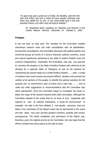 “In ages long past a great son of India, the Buddha, said that the
only real victory was one in which all were equally victorious and
there was defeat for no one. In the world today that is the only
practical victory; any other way will lead to disaster”.
Pt. Jawaharlal Nehru speaking on „Disputes and Discord‟ in the
United Nations General Assembly on October 3, 1960
Prologue
It has not been an easy task. The mandate for the Committee entailed
voluminous research work and wide consultations with all stakeholders.
During these consultations, the Committee discussed with political parties and
concerned groups all events of a serious historical, political, economic, social
and cultural significance pertaining to the state of Andhra Pradesh since the
country‟s independence. Essentially, the Committee, inter alia, was required
to “examine the situation in the State of Andhra Pradesh with reference to the

demand for a separate State of Telangana as well as the demand for
maintaining the present status of a United Andhra Pradesh ……. seek a range
of solutions that would resolve the present difficult situation and promote the
welfare of all sections of the people, to identify the optimal solutions for this
purpose and to recommend a plan of action and a road map ………. and to
make any other suggestions or recommendations that the Committee may
deem appropriate”. Once the Committee began to investigate the issues in
detail, the scope of the research became both wider and deeper. Although the
Committee realized at the outset that for an issue of such magnitude with
regional as

well

as national implications, it would be hard-pressed

to

complete the task in the time allotted, it was equally conscious that any
delay in the submission of the Report could only be detrimental to the cause
and that delay may even provoke people‟s emotions, possibly with serious
consequences. The timely completion and submission of the Report was,
therefore, given the highest priority by the Committee. We only hope that the
efforts invested have done justice to the task at hand.

i

 