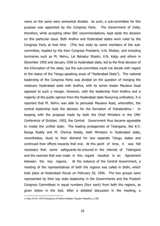 views on the same were somewhat divided. As such, a sub-committee for this
purpose was appointed by the Congress Party.

The Government of India,

therefore, while accepting other SRC recommendations, kept aside the decision
on this particular issue. Both Andhra and Hyderabad states were ruled by the
Congress Party at that time.

(The two visits by some members of the sub-

committee, headed by the then Congress President, U.N. Dhebar, and including
luminaries such as Pt. Nehru, Lal Bahadur Shastri, K.N. Katju and others in
December 1955 and January 1956 to Hyderabad state, led to the final decision of
the trifurcation of the state, but the sub-committee could not decide with regard
to the status of the Telugu-speaking areas of “Hyderabad State”). The national
leadership of the Congress Party was divided on the question of merging the
residuary Hyderabad state with Andhra, with its senior leader Maulana Azad
opposed to such a merger. However, with the leadership from Andhra and a
majority of the public opinion from the Hyderabad state favouring unification, it is
reported that Pt. Nehru was able to persuade Maulana Azad, whereafter, the
central leadership took the decision for the formation of Vishalandhra. 11

In

keeping with the proposal made by both the Chief Ministers in the CMs‟
Conference of October, 1955, the Central
to create the unified state.

Government thus became agreeable

The leading protagonists of Telangana, like K.V.

Ranga Reddy and M. Chenna Reddy, both Ministers in Hyderabad state,
nevertheless, stuck to their demand for two separate Telugu states and
continued their efforts towards that end. At this point of time, it
necessary that

some

safeguards be ensured in the interest of

and the exercise that was made in this regard
between

the

two

regions.

resulted

in an

was felt
Telangana
Agreement

At the instance of the Central Government, a

meeting of the representatives of both the regions was called in Delhi, which
took place at Hyderabad House on February 20, 1956. The two groups were
represented by their top state leadership in the Governments and the Pradesh
Congress Committees in equal numbers (four each) from both the regions, as
given below in the text. After a detailed discussion in the meeting, a
11 Rao, K.V.N. 1973 Emergence of Andhra Pradesh, Popular Prakashan, p 300

10

 