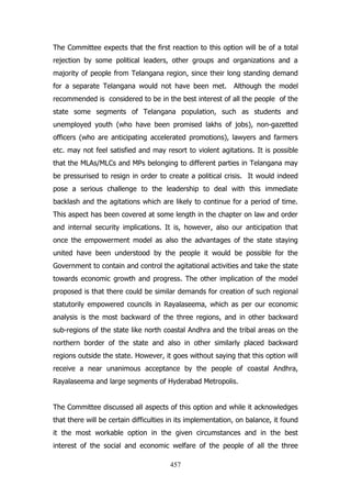 The Committee expects that the first reaction to this option will be of a total
rejection by some political leaders, other groups and organizations and a
majority of people from Telangana region, since their long standing demand
for a separate Telangana would not have been met.

Although the model

recommended is considered to be in the best interest of all the people of the
state some segments of Telangana population, such as students and
unemployed youth (who have been promised lakhs of jobs), non-gazetted
officers (who are anticipating accelerated promotions), lawyers and farmers
etc. may not feel satisfied and may resort to violent agitations. It is possible
that the MLAs/MLCs and MPs belonging to different parties in Telangana may
be pressurised to resign in order to create a political crisis. It would indeed
pose a serious challenge to the leadership to deal with this immediate
backlash and the agitations which are likely to continue for a period of time.
This aspect has been covered at some length in the chapter on law and order
and internal security implications. It is, however, also our anticipation that
once the empowerment model as also the advantages of the state staying
united have been understood by the people it would be possible for the
Government to contain and control the agitational activities and take the state
towards economic growth and progress. The other implication of the model
proposed is that there could be similar demands for creation of such regional
statutorily empowered councils in Rayalaseema, which as per our economic
analysis is the most backward of the three regions, and in other backward
sub-regions of the state like north coastal Andhra and the tribal areas on the
northern border of the state and also in other similarly placed backward
regions outside the state. However, it goes without saying that this option will
receive a near unanimous acceptance by the people of coastal Andhra,
Rayalaseema and large segments of Hyderabad Metropolis.
The Committee discussed all aspects of this option and while it acknowledges
that there will be certain difficulties in its implementation, on balance, it found
it the most workable option in the given circumstances and in the best
interest of the social and economic welfare of the people of all the three
457

 
