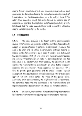 regions. The core issue being one of socio-economic development and good
governance, the Committee, keeping the national perspective in mind, is of
the considered view that this option stands out as the best way forward. This
option, thus, suggests a model that carries forward the national goal of
deepening and extending decentralization and of sustaining inclusive growth.
It is hoped that the model suggested here would be useful in addressing
regional aspirations elsewhere in the country.
9.4

CONCLUSION

9.4.01

The issues discussed in the Report and the recommendations

covered in the „summing up‟ part at the end of the individual chapters broadly
suggest two courses of action, (i) pertaining to administrative measures that
need to be taken; and (ii) relating to constitutional and legal steps to be
initiated and the framework to be put in place. It would be seen that several
key recommendations which will have a long term impact on sustaining peace
and harmony in the state have been made. The Committee strongly feels that
irrespective of the solution/option finally adopted, the Government should
examine the recommendations expeditiously for taking further necessary
action in a time bound manner. These suggestions have been made with a
view to provide good governance and to ensure equitable regional
development. Time bound action is imperative as undue delay or tardiness in
approach will only further agitate the minds of the general public.
Additionally, timely action will satisfy the people‟s emotions and sentiments.
The Committee hopes that the examination of its recommendations and
implementation of the decisions taken will get due and immediate attention.
9.4.02

In addition, the Committee makes the following observations in

respect of the recommendations requiring legal or constitutional measures:

458

 