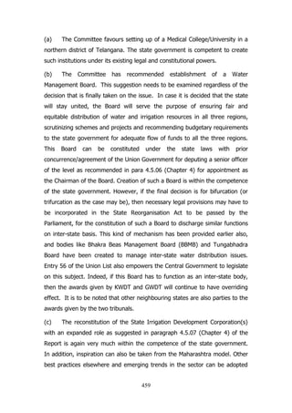 (a)

The Committee favours setting up of a Medical College/University in a

northern district of Telangana. The state government is competent to create
such institutions under its existing legal and constitutional powers.
(b)

The

Committee

has

recommended

establishment

of

a

Water

Management Board. This suggestion needs to be examined regardless of the
decision that is finally taken on the issue. In case it is decided that the state
will stay united, the Board will serve the purpose of ensuring fair and
equitable distribution of water and irrigation resources in all three regions,
scrutinizing schemes and projects and recommending budgetary requirements
to the state government for adequate flow of funds to all the three regions.
This

Board

can

be

constituted

under

the

state

laws

with

prior

concurrence/agreement of the Union Government for deputing a senior officer
of the level as recommended in para 4.5.06 (Chapter 4) for appointment as
the Chairman of the Board. Creation of such a Board is within the competence
of the state government. However, if the final decision is for bifurcation (or
trifurcation as the case may be), then necessary legal provisions may have to
be incorporated in the State Reorganisation Act to be passed by the
Parliament, for the constitution of such a Board to discharge similar functions
on inter-state basis. This kind of mechanism has been provided earlier also,
and bodies like Bhakra Beas Management Board (BBMB) and Tungabhadra
Board have been created to manage inter-state water distribution issues.
Entry 56 of the Union List also empowers the Central Government to legislate
on this subject. Indeed, if this Board has to function as an inter-state body,
then the awards given by KWDT and GWDT will continue to have overriding
effect. It is to be noted that other neighbouring states are also parties to the
awards given by the two tribunals.
(c)

The reconstitution of the State Irrigation Development Corporation(s)

with an expanded role as suggested in paragraph 4.5.07 (Chapter 4) of the
Report is again very much within the competence of the state government.
In addition, inspiration can also be taken from the Maharashtra model. Other
best practices elsewhere and emerging trends in the sector can be adopted

459

 