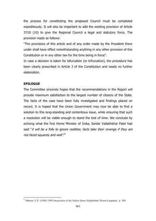 the process for constituting the proposed Council must be completed
expeditiously. It will also be important to add the existing provision of Article
371D (10) to give the Regional Council a legal and statutory force. The
provision reads as follows:
“The provisions of this article and of any order made by the President there
under shall have effect notwithstanding anything in any other provision of this
Constitution or in any other law for the time being in force”.
In case a decision is taken for bifurcation (or trifurcation), the procedure has
been clearly prescribed in Article 3 of the Constitution and needs no further
elaboration.
EPILOGUE
The Committee sincerely hopes that the recommendations in the Report will
provide maximum satisfaction to the largest number of citizens of the State.
The facts of the case have been fully investigated and findings placed on
record. It is hoped that the Union Government may now be able to find a
solution to this long-standing and contentious issue, while ensuring that such
a resolution will be viable enough to stand the test of time. We conclude by
echoing what the first Home Minister of India, Sardar Vallabhbhai Patel had
said “it will be a folly to ignore realities; facts take their revenge if they are

not faced squarely and well”.9

9

Menon, V.P. (1956) 1999 Integration of the Indian States Hyderabad: Orient Longman, p. 568

461

 