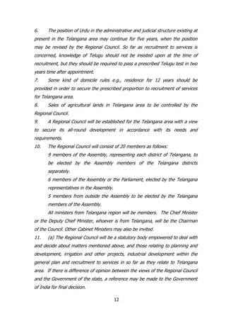 6.

The position of Urdu in the administrative and judicial structure existing at

present in the Telangana area may continue for five years, when the position
may be revised by the Regional Council. So far as recruitment to services is
concerned, knowledge of Telugu should not be insisted upon at the time of
recruitment, but they should be required to pass a prescribed Telugu test in two
years time after appointment.
7.

Some kind of domicile rules e.g., residence for 12 years should be

provided in order to secure the prescribed proportion to recruitment of services
for Telangana area.
8.

Sales of agricultural lands in Telangana area to be controlled by the

Regional Council.
9.

A Regional Council will be established for the Telangana area with a view

to secure its all-round development in accordance with its needs and
requirements.
10.

The Regional Council will consist of 20 members as follows:
9 members of the Assembly, representing each district of Telangana, to
be elected by the Assembly members of the Telangana districts
separately.
6 members of the Assembly or the Parliament, elected by the Telangana
representatives in the Assembly.
5 members from outside the Assembly to be elected by the Telangana
members of the Assembly.
All ministers from Telangana region will be members. The Chief Minister

or the Deputy Chief Minister, whoever is from Telangana, will be the Chairman
of the Council. Other Cabinet Ministers may also be invited.
11.

(a) The Regional Council will be a statutory body empowered to deal with

and decide about matters mentioned above, and those relating to planning and
development, irrigation and other projects, industrial development within the
general plan and recruitment to services in so far as they relate to Telangana
area. If there is difference of opinion between the views of the Regional Council
and the Government of the state, a reference may be made to the Government
of India for final decision.
12

 