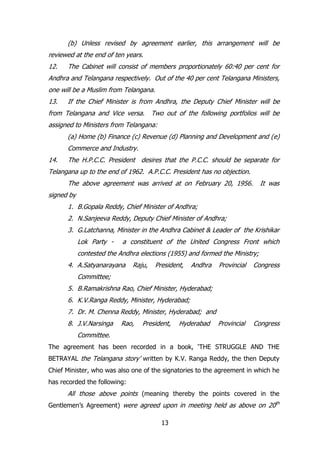 (b) Unless revised by agreement earlier, this arrangement will be
reviewed at the end of ten years.
12.

The Cabinet will consist of members proportionately 60:40 per cent for

Andhra and Telangana respectively. Out of the 40 per cent Telangana Ministers,
one will be a Muslim from Telangana.
13.

If the Chief Minister is from Andhra, the Deputy Chief Minister will be

from Telangana and Vice versa.

Two out of the following portfolios will be

assigned to Ministers from Telangana:
(a) Home (b) Finance (c) Revenue (d) Planning and Development and (e)
Commerce and Industry.
14.

The H.P.C.C. President desires that the P.C.C. should be separate for

Telangana up to the end of 1962. A.P.C.C. President has no objection.
The above agreement was arrived at on February 20, 1956.

It was

signed by
1. B.Gopala Reddy, Chief Minister of Andhra;
2. N.Sanjeeva Reddy, Deputy Chief Minister of Andhra;
3. G.Latchanna, Minister in the Andhra Cabinet & Leader of the Krishikar
Lok Party -

a constituent of the United Congress Front which

contested the Andhra elections (1955) and formed the Ministry;
4. A.Satyanarayana

Raju,

President,

Andhra

Provincial

Congress

Provincial

Congress

Committee;
5. B.Ramakrishna Rao, Chief Minister, Hyderabad;
6. K.V.Ranga Reddy, Minister, Hyderabad;
7. Dr. M. Chenna Reddy, Minister, Hyderabad; and
8. J.V.Narsinga

Rao,

President,

Hyderabad

Committee.
The agreement has been recorded in a book, „THE STRUGGLE AND THE
BETRAYAL the Telangana story‟ written by K.V. Ranga Reddy, the then Deputy
Chief Minister, who was also one of the signatories to the agreement in which he
has recorded the following:

All those above points (meaning thereby the points covered in the
Gentlemen‟s Agreement) were agreed upon in meeting held as above on 20th
13

 