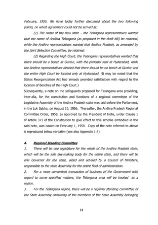 February, 1956. We have today further discussed about the two following
points, on which agreement could not be arrived at:
(1) The name of the new state – the Telangana representatives wanted
that the name of Andhra Telangana (as proposed in the draft bill) be retained,
while the Andhra representatives wanted that Andhra Pradesh, as amended by
the Joint Selection Committee, be retained.
(2) Regarding the High Court, the Telangana representatives wanted that
there should be a bench at Guntur, with the principal seat at Hyderabad, while
the Andhra representatives desired that there should be no bench at Guntur and
the entire High Court be located only at Hyderabad. (It may be noted that the
States Reorganization Act had already provided satisfaction with regard to the
location of Benches of the High Court.)
Subsequently, a note on the safeguards proposed for Telangana area providing,
inter-alia, for the constitution and functions of a regional committee of the
Legislative Assembly of the Andhra Pradesh state was laid before the Parliament,
in the Lok Sabha, on August 10, 1956. Thereafter, the Andhra Pradesh Regional
Committee Order, 1958, as approved by the President of India, under Clause 1
of Article 371 of the Constitution to give effect to this scheme embodied in the
said note, was issued on February 1, 1958. Copy of the note referred to above
is reproduced below verbatim (see also Appendix 1.4)
A.

Regional Standing Committee

1.

There will be one legislature for the whole of the Andhra Pradesh state,

which will be the sole law-making body for the entire state, and there will be
one Governor for the state, aided and advised by a Council of Ministers,
responsible to the state Assembly for the entire field of administration.
2.

For a more convenient transaction of business of the Government with

regard to some specified matters, the Telangana area will be treated

as a

region.
3.

For the Telangana region, there will be a regional standing committee of

the State Assembly consisting of the members of the State Assembly belonging

14

 