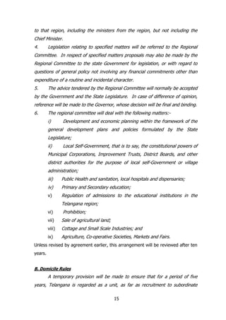 to that region, including the ministers from the region, but not including the
Chief Minister.
4.

Legislation relating to specified matters will be referred to the Regional

Committee. In respect of specified matters proposals may also be made by the
Regional Committee to the state Government for legislation, or with regard to
questions of general policy not involving any financial commitments other than
expenditure of a routine and incidental character.
5.

The advice tendered by the Regional Committee will normally be accepted

by the Government and the State Legislature. In case of difference of opinion,
reference will be made to the Governor, whose decision will be final and binding.
6.

The regional committee will deal with the following matters:i)

Development and economic planning within the framework of the

general development plans and policies formulated by the State
Legislature;
ii)

Local Self-Government, that is to say, the constitutional powers of

Municipal Corporations, Improvement Trusts, District Boards, and other
district authorities for the purpose of local self-Government or village
administration;
iii)

Public Health and sanitation, local hospitals and dispensaries;

iv)

Primary and Secondary education;

v)

Regulation of admissions to the educational institutions in the
Telangana region;

vi)

Prohibition;

vii)

Sale of agricultural land;

viii)

Cottage and Small Scale Industries; and

ix)

Agriculture, Co-operative Societies, Markets and Fairs.

Unless revised by agreement earlier, this arrangement will be reviewed after ten
years.
B. Domicile Rules

A temporary provision will be made to ensure that for a period of five
years, Telangana is regarded as a unit, as far as recruitment to subordinate
15

 