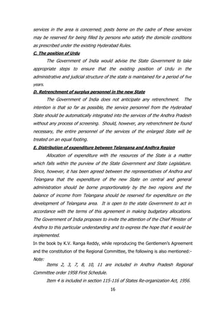 services in the area is concerned; posts borne on the cadre of these services
may be reserved for being filled by persons who satisfy the domicile conditions
as prescribed under the existing Hyderabad Rules.
C. The position of Urdu

The Government of India would advise the State Government to take
appropriate steps to ensure that the existing position of Urdu in the
administrative and judicial structure of the state is maintained for a period of five
years.
D. Retrenchment of surplus personnel in the new State

The Government of India does not anticipate any retrenchment.

The

intention is that so far as possible, the service personnel from the Hyderabad
State should be automatically integrated into the services of the Andhra Pradesh
without any process of screening. Should, however, any retrenchment be found
necessary, the entire personnel of the services of the enlarged State will be
treated on an equal footing.
E. Distribution of expenditure between Telangana and Andhra Region

Allocation of expenditure with the resources of the State is a matter
which falls within the purview of the State Government and State Legislature.
Since, however, it has been agreed between the representatives of Andhra and
Telangana that the expenditure of the new State on central and general
administration should be borne proportionately by the two regions and the
balance of income from Telangana should be reserved for expenditure on the
development of Telangana area. It is open to the state Government to act in
accordance with the terms of this agreement in making budgetary allocations.
The Government of India proposes to invite the attention of the Chief Minister of
Andhra to this particular understanding and to express the hope that it would be
implemented.
In the book by K.V. Ranga Reddy, while reproducing the Gentlemen‟s Agreement
and the constitution of the Regional Committee, the following is also mentioned:-

Note:

Items 2, 3, 7, 8, 10, 11 are included in Andhra Pradesh Regional

Committee order 1958 First Schedule.
Item 4 is included in section 115-116 of States Re-organization Act, 1956.
16

 