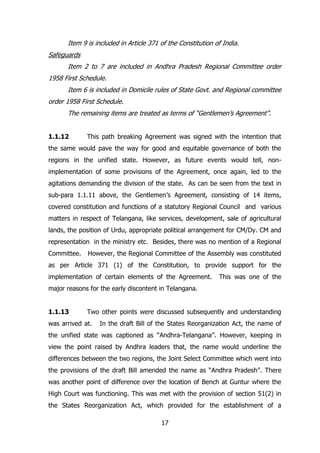 Item 9 is included in Article 371 of the Constitution of India.
Safeguards
Item 2 to 7 are included in Andhra Pradesh Regional Committee order
1958 First Schedule.
Item 6 is included in Domicile rules of State Govt. and Regional committee
order 1958 First Schedule.
The remaining items are treated as terms of “Gentlemen‟s Agreement”.
1.1.12

This path breaking Agreement was signed with the intention that

the same would pave the way for good and equitable governance of both the
regions in the unified state. However, as future events would tell, nonimplementation of some provisions of the Agreement, once again, led to the
agitations demanding the division of the state. As can be seen from the text in
sub-para 1.1.11 above, the Gentlemen‟s Agreement, consisting of 14 items,
covered constitution and functions of a statutory Regional Council and various
matters in respect of Telangana, like services, development, sale of agricultural
lands, the position of Urdu, appropriate political arrangement for CM/Dy. CM and
representation in the ministry etc. Besides, there was no mention of a Regional
Committee.

However, the Regional Committee of the Assembly was constituted

as per Article 371 (1) of the Constitution, to provide support for the
implementation of certain elements of the Agreement.

This was one of the

major reasons for the early discontent in Telangana.
1.1.13

Two other points were discussed subsequently and understanding

was arrived at.

In the draft Bill of the States Reorganization Act, the name of

the unified state was captioned as “Andhra-Telangana”. However, keeping in
view the point raised by Andhra leaders that, the name would underline the
differences between the two regions, the Joint Select Committee which went into
the provisions of the draft Bill amended the name as “Andhra Pradesh”. There
was another point of difference over the location of Bench at Guntur where the
High Court was functioning. This was met with the provision of section 51(2) in
the States Reorganization Act, which provided for the establishment of a
17

 
