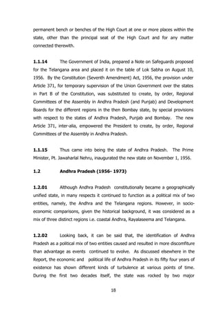 permanent bench or benches of the High Court at one or more places within the
state, other than the principal seat of the High Court and for any matter
connected therewith.
1.1.14

The Government of India, prepared a Note on Safeguards proposed

for the Telangana area and placed it on the table of Lok Sabha on August 10,
1956. By the Constitution (Seventh Amendment) Act, 1956, the provision under
Article 371, for temporary supervision of the Union Government over the states
in Part B of the Constitution, was substituted to create, by order, Regional
Committees of the Assembly in Andhra Pradesh (and Punjab) and Development
Boards for the different regions in the then Bombay state, by special provisions
with respect to the states of Andhra Pradesh, Punjab and Bombay. The new
Article 371, inter-alia, empowered the President to create, by order, Regional
Committees of the Assembly in Andhra Pradesh.
1.1.15

Thus came into being the state of Andhra Pradesh.

The Prime

Minister, Pt. Jawaharlal Nehru, inaugurated the new state on November 1, 1956.
1.2

Andhra Pradesh (1956- 1973)

1.2.01

Although Andhra Pradesh constitutionally became a geographically

unified state, in many respects it continued to function as a political mix of two
entities, namely, the Andhra and the Telangana regions. However, in socioeconomic comparisons, given the historical background, it was considered as a
mix of three distinct regions i.e. coastal Andhra, Rayalaseema and Telangana.
1.2.02

Looking back, it can be said that, the identification of Andhra

Pradesh as a political mix of two entities caused and resulted in more discomfiture
than advantage as events continued to evolve. As discussed elsewhere in the
Report, the economic and political life of Andhra Pradesh in its fifty four years of
existence has shown different kinds of turbulence at various points of time.
During the first two decades itself, the state was rocked by two major
18

 