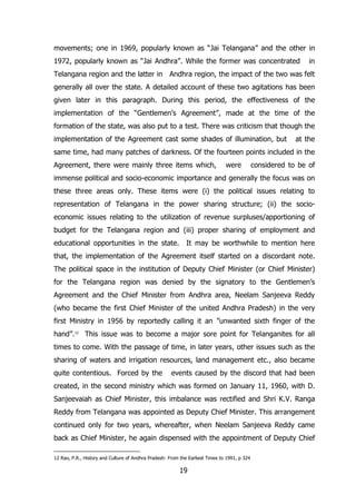 movements; one in 1969, popularly known as “Jai Telangana” and the other in
1972, popularly known as “Jai Andhra”. While the former was concentrated

in

Telangana region and the latter in Andhra region, the impact of the two was felt
generally all over the state. A detailed account of these two agitations has been
given later in this paragraph. During this period, the effectiveness of the
implementation of the “Gentlemen‟s Agreement”, made at the time of the
formation of the state, was also put to a test. There was criticism that though the
implementation of the Agreement cast some shades of illumination, but

at the

same time, had many patches of darkness. Of the fourteen points included in the
Agreement, there were mainly three items which,

were

considered to be of

immense political and socio-economic importance and generally the focus was on
these three areas only. These items were (i) the political issues relating to
representation of Telangana in the power sharing structure; (ii) the socioeconomic issues relating to the utilization of revenue surpluses/apportioning of
budget for the Telangana region and (iii) proper sharing of employment and
educational opportunities in the state. It may be worthwhile to mention here
that, the implementation of the Agreement itself started on a discordant note.
The political space in the institution of Deputy Chief Minister (or Chief Minister)
for the Telangana region was denied by the signatory to the Gentlemen‟s
Agreement and the Chief Minister from Andhra area, Neelam Sanjeeva Reddy
(who became the first Chief Minister of the united Andhra Pradesh) in the very
first Ministry in 1956 by reportedly calling it an ”unwanted sixth finger of the
hand”.12 This issue was to become a major sore point for Telanganites for all
times to come. With the passage of time, in later years, other issues such as the
sharing of waters and irrigation resources, land management etc., also became
quite contentious. Forced by the

events caused by the discord that had been

created, in the second ministry which was formed on January 11, 1960, with D.
Sanjeevaiah as Chief Minister, this imbalance was rectified and Shri K.V. Ranga
Reddy from Telangana was appointed as Deputy Chief Minister. This arrangement
continued only for two years, whereafter, when Neelam Sanjeeva Reddy came
back as Chief Minister, he again dispensed with the appointment of Deputy Chief
12 Rao, P.R., History and Culture of Andhra Pradesh: From the Earliest Times to 1991, p 324

19

 