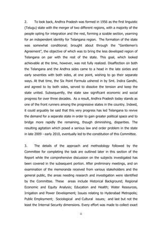 2.

To look back, Andhra Pradesh was formed in 1956 as the first linguistic

(Telugu) state with the merger of two different regions, with a majority of the
people opting for integration and the rest, forming a sizable section, yearning
for an independent identity for Telangana region. The formation of the state
was somewhat conditional; brought about through the “Gentlemen‟s
Agreement”, the objective of which was to bring the less developed region of
Telangana on par with the rest of the state. This goal, which looked
achievable at the time, however, was not fully realized. Disaffection on both
the Telangana and the Andhra sides came to a head in the late sixties and
early seventies with both sides, at one point, wishing to go their separate
ways. At that time, the Six Point Formula ushered in by Smt. Indira Gandhi,
and agreed to by both sides, served to dissolve the tension and keep the
state united. Subsequently, the state saw significant economic and social
progress for over three decades. As a result, Andhra Pradesh today stands as
one of the front runners among the progressive states in the country. Indeed,
it could arguably be said that this very progress has led Telangana to revive
the demand for a separate state in order to gain greater political space and to
bridge more rapidly the remaining, though diminishing, disparities. The
resulting agitation which posed a serious law and order problem in the state
in late 2009 - early 2010, eventually led to the constitution of this Committee.
3.

The details of the approach and methodology followed by the

Committee for completing the task are outlined later in this section of the
Report while the comprehensive discussion on the subjects investigated has
been covered in the subsequent portion. After preliminary meetings, and on
examination of the memoranda received from various stakeholders and the
general public, the areas needing research and investigation were identified
by the Committee. These

areas include Historical Background; Regional

Economic and Equity Analysis; Education and Health; Water Resources,
Irrigation and Power Development; Issues relating to Hyderabad Metropolis;
Public Employment; Sociological and Cultural issues; and last but not the
least the Internal Security dimensions. Every effort was made to collect exact
ii

 