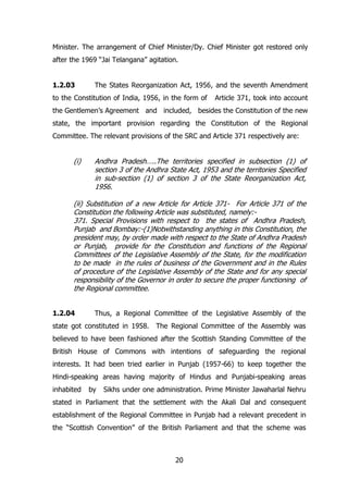 Minister. The arrangement of Chief Minister/Dy. Chief Minister got restored only
after the 1969 “Jai Telangana” agitation.
1.2.03

The States Reorganization Act, 1956, and the seventh Amendment

to the Constitution of India, 1956, in the form of

Article 371, took into account

the Gentlemen‟s Agreement and included, besides the Constitution of the new
state, the important provision regarding the Constitution of the Regional
Committee. The relevant provisions of the SRC and Article 371 respectively are:

(i)

Andhra Pradesh…..The territories specified in subsection (1) of
section 3 of the Andhra State Act, 1953 and the territories Specified
in sub-section (1) of section 3 of the State Reorganization Act,
1956.

(ii) Substitution of a new Article for Article 371- For Article 371 of the
Constitution the following Article was substituted, namely:371. Special Provisions with respect to the states of Andhra Pradesh,
Punjab and Bombay:-(1)Notwithstanding anything in this Constitution, the
president may, by order made with respect to the State of Andhra Pradesh
or Punjab, provide for the Constitution and functions of the Regional
Committees of the Legislative Assembly of the State, for the modification
to be made in the rules of business of the Government and in the Rules
of procedure of the Legislative Assembly of the State and for any special
responsibility of the Governor in order to secure the proper functioning of
the Regional committee.
1.2.04

Thus, a Regional Committee of the Legislative Assembly of the

state got constituted in 1958. The Regional Committee of the Assembly was
believed to have been fashioned after the Scottish Standing Committee of the
British House of Commons with intentions of safeguarding the regional
interests. It had been tried earlier in Punjab (1957-66) to keep together the
Hindi-speaking areas having majority of Hindus and Punjabi-speaking areas
inhabited

by

Sikhs under one administration. Prime Minister Jawaharlal Nehru

stated in Parliament that the settlement with the Akali Dal and consequent
establishment of the Regional Committee in Punjab had a relevant precedent in
the “Scottish Convention” of the British Parliament and that the scheme was

20

 