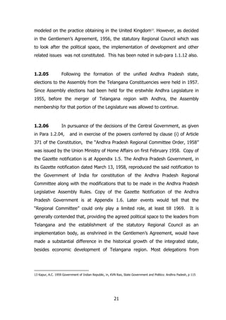 modeled on the practice obtaining in the United Kingdom13. However, as decided
in the Gentlemen‟s Agreement, 1956, the statutory Regional Council which was
to look after the political space, the implementation of development and other
related issues was not constituted. This has been noted in sub-para 1.1.12 also.

1.2.05

Following the formation of the unified Andhra Pradesh state,

elections to the Assembly from the Telangana Constituencies were held in 1957.
Since Assembly elections had been held for the erstwhile Andhra Legislature in
1955, before the merger of Telangana region with Andhra, the Assembly
membership for that portion of the Legislature was allowed to continue.

1.2.06

In pursuance of the decisions of the Central Government, as given

in Para 1.2.04,

and in exercise of the powers conferred by clause (i) of Article

371 of the Constitution, the “Andhra Pradesh Regional Committee Order, 1958”
was issued by the Union Ministry of Home Affairs on first February 1958. Copy of
the Gazette notification is at Appendix 1.5. The Andhra Pradesh Government, in
its Gazette notification dated March 13, 1958, reproduced the said notification to
the Government of India for constitution of the Andhra Pradesh Regional
Committee along with the modifications that to be made in the Andhra Pradesh
Legislative Assembly Rules. Copy of the Gazette Notification of the Andhra
Pradesh Government is at Appendix 1.6. Later events would tell that the
“Regional Committee” could only play a limited role, at least till 1969.

It is

generally contended that, providing the agreed political space to the leaders from
Telangana and the establishment of the statutory Regional Council as an
implementation body, as enshrined in the Gentlemen‟s Agreement, would have
made a substantial difference in the historical growth of the integrated state,
besides economic development of Telangana region. Most delegations from

13 Kapur, A.C. 1959 Government of Indian Republic, in, KVN Rao, State Government and Politics: Andhra Padesh, p 115

21

 