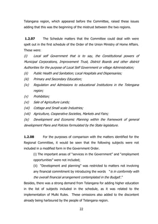 Telangana region, which appeared before the Committee, raised these issues
adding that this was the beginning of the mistrust between the two regions.
1.2.07

The Schedule matters that the Committee could deal with were

spelt out in the first schedule of the Order of the Union Ministry of Home Affairs.
These were:

(i)

Local self Government that is to say, the Constitutional powers of

Municipal Corporations, Improvement Trust, District Boards and other district
Authorities for the purpose of Local Self Government or village Administration;
(ii)

Public Health and Sanitation; Local Hospitals and Dispensaries;

(iii)

Primary and Secondary Education;

(iv)

Regulation and Admissions to educational Institutions in the Telengana
region;

(v)

Prohibition;

(vi)

Sale of Agriculture Lands;

(vii)

Cottage and Small scale Industries;

(viii) Agriculture, Cooperative Societies, Markets and Fairs;
(ix)

Development and Economic Planning within the framework of general

development Plans and Policies formulated by the State legislature.
1.2.08

For the purposes of comparison with the matters identified for the

Regional Committee, it would be seen that the following subjects were not
included in a modified form in the Government Order.
(i) The important areas of “services in the Government” and “employment
opportunities” were not included;
(ii) “Development and planning” was restricted to matters not involving
any financial commitment by introducing the words

“is in conformity with

the overall financial arrangement contemplated in the Budget„.”
Besides, there was a strong demand from Telangana for adding higher education
in the list of subjects included in the schedule, as it was related to the
implementation of Mulki Rules. These omissions also added to the discontent
already being harboured by the people of Telangana region.
22

 