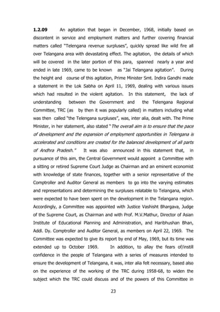 1.2.09

An agitation that began in December, 1968, initially based on

discontent in service and employment matters and further covering financial
matters called “Telengana revenue surpluses”, quickly spread like wild fire all
over Telangana area with devastating effect. The agitation, the details of which
will be covered in the later portion of this para, spanned nearly a year and
ended in late 1969, came to be known
the height and

as “Jai Telangana agitation”.

During

course of this agitation, Prime Minister Smt. Indira Gandhi made

a statement in the Lok Sabha on April 11, 1969, dealing with various issues
which had resulted in the violent agitation.
understanding

In this statement,

between the Government and

Committee, TRC (as

the lack of

the Telengana Regional

by then it was popularly called) in matters including what

was then called “the Telengana surpluses”, was, inter alia, dealt with. The Prime
Minister, in her statement, also stated “The overall aim is to ensure that the pace

of development and the expansion of employment opportunities in Telengana is
accelerated and conditions are created for the balanced development of all parts
of Andhra Pradesh.”

It was also

announced in this statement that,

in

pursuance of this aim, the Central Government would appoint a Committee with
a sitting or retired Supreme Court Judge as Chairman and an eminent economist
with knowledge of state finances, together with a senior representative of the
Comptroller and Auditor General as members to go into the varying estimates
and representations and determining the surpluses relatable to Telangana, which
were expected to have been spent on the development in the Telangana region.
Accordingly, a Committee was appointed with Justice Vashisht Bhargava, Judge
of the Supreme Court, as Chairman and with Prof. M.V.Mathur, Director of Asian
Institute of Educational Planning and Administration, and Haribhushan Bhan,
Addl. Dy. Comptroller and Auditor General, as members on April 22, 1969. The
Committee was expected to give its report by end of May, 1969, but its time was
extended up to October 1969.

In addition, to allay the fears of/instill

confidence in the people of Telangana with a series of measures intended to
ensure the development of Telangana, it was, inter alia felt necessary, based also
on the experience of the working of the TRC during 1958-68, to widen the
subject which the TRC could discuss and of the powers of this Committee in
23

 