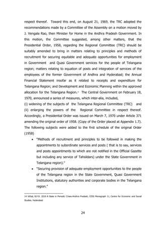 respect thereof. Toward this end, on August 21, 1969, the TRC adopted the
recommendations made by a Committee of the Assembly on a motion moved by
J. Vengala Rao, then Minister for Home in the Andhra Pradesh Government. In
this motion, the Committee suggested, among other matters, that the
Presidential Order, 1958, regarding the Regional Committee (TRC) should be
suitably amended to bring in matters relating to principles and methods of
recruitment for securing equitable and adequate opportunities for employment
in Government

and Quasi Government services for the people of Telangana

region; matters relating to equation of posts and integration of services of the
employees of the former Government of Andhra and Hyderabad; the Annual
Financial Statement insofar as it related to receipts and expenditure for
Telangana Region; and Development and Economic Planning within the approved
allocation for the Telangana Region.14 The Central Government on February 18,
1970, announced a series of measures, which inter-alia, included,
(i) widening of the subjects of the Telangana Regional Committee (TRC)
(ii) enlarging the powers of the

and

Regional Committee in respect thereof.

Accordingly, a Presidential Order was issued on March 7, 1970 under Article 371
amending the original order of 1958. (Copy of the Order placed at Appendix 1.7).
The following subjects were added to the first schedule of the original Order
(1958)
“Methods of recruitment and principles to be followed in making the
appointments to subordinate services and posts ( that is to say, services
and posts appointments to which are not notified in the Official Gazette
but including any service of Tahsildars) under the State Government in
Telangana region).”
“Securing provision of adequate employment opportunities to the people
of the Telangana region in the State Government, Quasi Government
Institutions, statutory authorities and corporate bodies in the Telangana
region.”
14 Vithal, B.P.R. 2010 A State in Periodic Crises-Andhra Pradesh, CESS Monograph 11, Centre for Economic and Social
Studies, Hyderabad

24

 