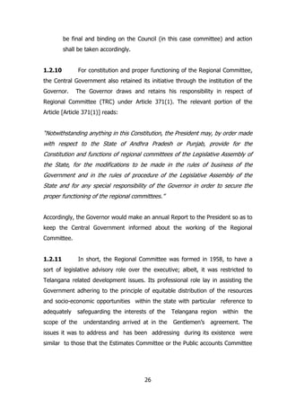 be final and binding on the Council (in this case committee) and action
shall be taken accordingly.
1.2.10

For constitution and proper functioning of the Regional Committee,

the Central Government also retained its initiative through the institution of the
Governor.

The Governor draws and retains his responsibility in respect of

Regional Committee (TRC) under Article 371(1). The relevant portion of the
Article [Article 371(1)] reads:

“Notwithstanding anything in this Constitution, the President may, by order made
with respect to the State of Andhra Pradesh or Punjab, provide for the
Constitution and functions of regional committees of the Legislative Assembly of
the State, for the modifications to be made in the rules of business of the
Government and in the rules of procedure of the Legislative Assembly of the
State and for any special responsibility of the Governor in order to secure the
proper functioning of the regional committees.”
Accordingly, the Governor would make an annual Report to the President so as to
keep the Central Government informed about the working of the Regional
Committee.
1.2.11

In short, the Regional Committee was formed in 1958, to have a

sort of legislative advisory role over the executive; albeit, it was restricted to
Telangana related development issues. Its professional role lay in assisting the
Government adhering to the principle of equitable distribution of the resources
and socio-economic opportunities within the state with particular reference to
adequately
scope of the

safeguarding the interests of the
understanding arrived at in the

Telangana region
Gentlemen‟s

within

the

agreement. The

issues it was to address and has been addressing during its existence were
similar to those that the Estimates Committee or the Public accounts Committee

26

 