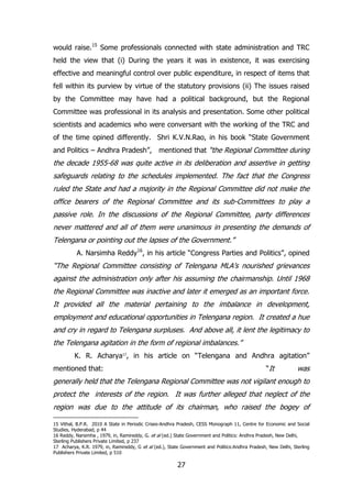 would raise.15 Some professionals connected with state administration and TRC
held the view that (i) During the years it was in existence, it was exercising
effective and meaningful control over public expenditure, in respect of items that
fell within its purview by virtue of the statutory provisions (ii) The issues raised
by the Committee may have had a political background, but the Regional
Committee was professional in its analysis and presentation. Some other political
scientists and academics who were conversant with the working of the TRC and
of the time opined differently. Shri K.V.N.Rao, in his book “State Government
and Politics – Andhra Pradesh”, mentioned that “the Regional Committee during

the decade 1955-68 was quite active in its deliberation and assertive in getting
safeguards relating to the schedules implemented. The fact that the Congress
ruled the State and had a majority in the Regional Committee did not make the
office bearers of the Regional Committee and its sub-Committees to play a
passive role. In the discussions of the Regional Committee, party differences
never mattered and all of them were unanimous in presenting the demands of
Telengana or pointing out the lapses of the Government.”
A. Narsimha Reddy16, in his article “Congress Parties and Politics”, opined

“The Regional Committee consisting of Telengana MLA‟s nourished grievances
against the administration only after his assuming the chairmanship. Until 1968
the Regional Committee was inactive and later it emerged as an important force.
It provided all the material pertaining to the imbalance in development,
employment and educational opportunities in Telengana region. It created a hue
and cry in regard to Telengana surpluses. And above all, it lent the legitimacy to
the Telengana agitation in the form of regional imbalances.”
K. R. Acharya17, in his article on “Telengana and Andhra agitation”
“It

mentioned that:

was

generally held that the Telengana Regional Committee was not vigilant enough to
protect the interests of the region. It was further alleged that neglect of the
region was due to the attitude of its chairman, who raised the bogey of
15 Vithal, B.P.R. 2010 A State in Periodic Crises-Andhra Pradesh, CESS Monograph 11, Centre for Economic and Social
Studies, Hyderabad, p 44
16 Reddy, Narsimha , 1979, in, Ramireddy, G. et al (ed.) State Government and Politics: Andhra Pradesh, New Delhi,
Sterling Publishers Private Limited, p 237
17 Acharya, K.R. 1979, in, Ramireddy, G et al (ed.), State Government and Politics:Andhra Pradesh, New Delhi, Sterling
Publishers Private Limited, p 510

27

 