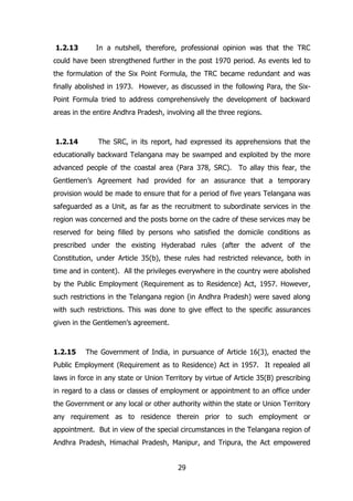 1.2.13

In a nutshell, therefore, professional opinion was that the TRC

could have been strengthened further in the post 1970 period. As events led to
the formulation of the Six Point Formula, the TRC became redundant and was
finally abolished in 1973. However, as discussed in the following Para, the SixPoint Formula tried to address comprehensively the development of backward
areas in the entire Andhra Pradesh, involving all the three regions.

1.2.14

The SRC, in its report, had expressed its apprehensions that the

educationally backward Telangana may be swamped and exploited by the more
advanced people of the coastal area (Para 378, SRC). To allay this fear, the
Gentlemen‟s Agreement had provided for an assurance that a temporary
provision would be made to ensure that for a period of five years Telangana was
safeguarded as a Unit, as far as the recruitment to subordinate services in the
region was concerned and the posts borne on the cadre of these services may be
reserved for being filled by persons who satisfied the domicile conditions as
prescribed under the existing Hyderabad rules (after the advent of the
Constitution, under Article 35(b), these rules had restricted relevance, both in
time and in content). All the privileges everywhere in the country were abolished
by the Public Employment (Requirement as to Residence) Act, 1957. However,
such restrictions in the Telangana region (in Andhra Pradesh) were saved along
with such restrictions. This was done to give effect to the specific assurances
given in the Gentlemen‟s agreement.

1.2.15

The Government of India, in pursuance of Article 16(3), enacted the

Public Employment (Requirement as to Residence) Act in 1957. It repealed all
laws in force in any state or Union Territory by virtue of Article 35(B) prescribing
in regard to a class or classes of employment or appointment to an office under
the Government or any local or other authority within the state or Union Territory
any requirement as to residence therein prior to such employment or
appointment. But in view of the special circumstances in the Telangana region of
Andhra Pradesh, Himachal Pradesh, Manipur, and Tripura, the Act empowered
29

 