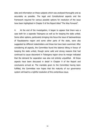 data and information on these subjects which was analysed thoroughly and as
accurately as possible. The legal and Constitutional aspects and the
framework required for various possible options for resolution of the issue
have been highlighted in Chapter 9 of the Report titled “The Way Forward”.
4.

At the end of the investigation, it began to appear that there was a

case both for a separate Telangana as well as for keeping the state united.
Some other options, particularly bringing into focus the issue of backwardness
of Rayalaseema region and some other parts of the state, were also
suggested by different stakeholders and these too have been examined. After
considering all aspects, the Committee found the balance tilting in favour of
keeping the state united, though some valid and strong reasons that had
continued to cause discontent in Telangana region since its merger indicated
that the demand for separation was also not entirely unjustified. All these
aspects have been discussed in detail in Chapter 9 of the Report and
conclusions arrived at. The mandate given to the Committee having been
fulfilled, the Committee now hopes that the maturity of our governance
system will lead to a rightful resolution of this contentious issue.

iii

 