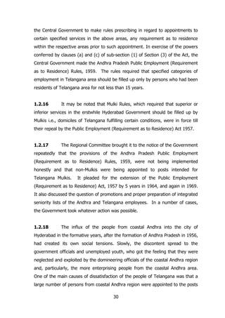 the Central Government to make rules prescribing in regard to appointments to
certain specified services in the above areas, any requirement as to residence
within the respective areas prior to such appointment. In exercise of the powers
conferred by clauses (a) and (c) of sub-section (1) of Section (3) of the Act, the
Central Government made the Andhra Pradesh Public Employment (Requirement
as to Residence) Rules, 1959. The rules required that specified categories of
employment in Telangana area should be filled up only by persons who had been
residents of Telangana area for not less than 15 years.
1.2.16

It may be noted that Mulki Rules, which required that superior or

inferior services in the erstwhile Hyderabad Government should be filled up by
Mulkis i.e., domiciles of Telangana fulfilling certain conditions, were in force till
their repeal by the Public Employment (Requirement as to Residence) Act 1957.
1.2.17

The Regional Committee brought it to the notice of the Government

repeatedly that the provisions of the Andhra Pradesh Public Employment
(Requirement as to Residence) Rules, 1959, were not being implemented
honestly and that non-Mulkis were being appointed to posts intended for
Telangana Mulkis.

It pleaded for the extension of the Public Employment

(Requirement as to Residence) Act, 1957 by 5 years in 1964, and again in 1969.
It also discussed the question of promotions and proper preparation of integrated
seniority lists of the Andhra and Telangana employees. In a number of cases,
the Government took whatever action was possible.
1.2.18

The influx of the people from coastal Andhra into the city of

Hyderabad in the formative years, after the formation of Andhra Pradesh in 1956,
had created its own social tensions. Slowly, the discontent spread to the
government officials and unemployed youth, who got the feeling that they were
neglected and exploited by the domineering officials of the coastal Andhra region
and, particularly, the more enterprising people from the coastal Andhra area.
One of the main causes of dissatisfaction of the people of Telangana was that a
large number of persons from coastal Andhra region were appointed to the posts
30

 