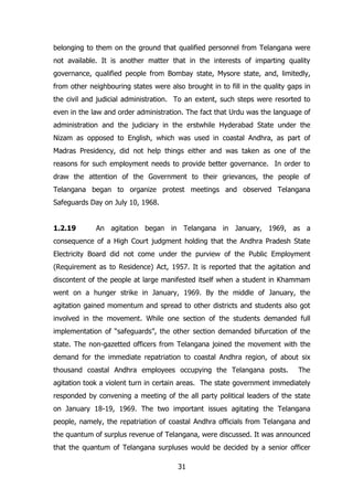 belonging to them on the ground that qualified personnel from Telangana were
not available. It is another matter that in the interests of imparting quality
governance, qualified people from Bombay state, Mysore state, and, limitedly,
from other neighbouring states were also brought in to fill in the quality gaps in
the civil and judicial administration. To an extent, such steps were resorted to
even in the law and order administration. The fact that Urdu was the language of
administration and the judiciary in the erstwhile Hyderabad State under the
Nizam as opposed to English, which was used in coastal Andhra, as part of
Madras Presidency, did not help things either and was taken as one of the
reasons for such employment needs to provide better governance. In order to
draw the attention of the Government to their grievances, the people of
Telangana began to organize protest meetings and observed Telangana
Safeguards Day on July 10, 1968.
1.2.19

An agitation began in Telangana in January, 1969, as a

consequence of a High Court judgment holding that the Andhra Pradesh State
Electricity Board did not come under the purview of the Public Employment
(Requirement as to Residence) Act, 1957. It is reported that the agitation and
discontent of the people at large manifested itself when a student in Khammam
went on a hunger strike in January, 1969. By the middle of January, the
agitation gained momentum and spread to other districts and students also got
involved in the movement. While one section of the students demanded full
implementation of “safeguards”, the other section demanded bifurcation of the
state. The non-gazetted officers from Telangana joined the movement with the
demand for the immediate repatriation to coastal Andhra region, of about six
thousand coastal Andhra employees occupying the Telangana posts.

The

agitation took a violent turn in certain areas. The state government immediately
responded by convening a meeting of the all party political leaders of the state
on January 18-19, 1969. The two important issues agitating the Telangana
people, namely, the repatriation of coastal Andhra officials from Telangana and
the quantum of surplus revenue of Telangana, were discussed. It was announced
that the quantum of Telangana surpluses would be decided by a senior officer
31

 