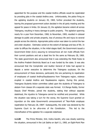 appointed for the purpose and the coastal Andhra officials would be repatriated
by providing jobs in the coastal Andhra area. Unfortunately, the police firing on
the agitating students on January 20, 1969, further provoked the students,
leaving the proposed government action decided in the all party meeting and the
appeal for peace in limbo. On January 22, the agitation became violent all across
Telangana, resulting in heavy damage to public property. The agitation spanning
nearly for a year from December, 1968, to November, 1969, resulted in colossal
damage to public and private property, loss of precious life and injury to several
people across the districts. Appropriate police action was taken to control the law
and order situation. Estimates varied on the extent of damage and loss of life. In
order to diffuse the situation, in the initial stages itself, the Government issued a
Government Order (G.O.) assuring to remove/move all non mulki officials from
their current positions and set a dead line for the same as February 28, 1969.
The state government also announced that it was extending the Mulki Rules to
the Andhra Pradesh Electricity Board as it was funded by the state. It was also
announced that the Comptroller and Auditor General of India had agreed to
depute a senior executive to determine the Telangana surpluses. On the
announcement of these decisions, particularly the one pertaining to repatriation
of employees of coastal Andhra/Rayalaseema from Telangana region, violence
erupted in coastal Andhra and Rayalaseema regions. During this period,
Telangana Students Action committee called upon the students of Telangana to
abstain from classes till a separate state was formed. K.V.Ranga Reddy, former
Deputy Chief Minister, joined the students, stating that without separate
statehood, the injustice to Telangana cannot be rectified and prevented. While
the situation was taking a turn for the worse, the Supreme Court granted an
injunction on the state Government‟s announcement of “Non-Mulki employee
repatriation by February 28, 1969”. Subsequently, the order was declared by the
Supreme Court to be ultra-vires of the Constitution.

This led to the

intensification of the agitation for a separate statehood.
1.2.20

The Prime Minister, Smt. Indira Gandhi, who was closely watching

the situation, announced in the Lok Sabha on April 11, 1969, an Eight-Point Plan
32

 
