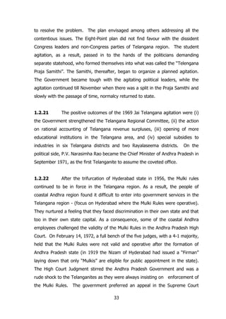 to resolve the problem. The plan envisaged among others addressing all the
contentious issues. The Eight-Point plan did not find favour with the dissident
Congress leaders and non-Congress parties of Telangana region. The student
agitation, as a result, passed in to the hands of the politicians demanding
separate statehood, who formed themselves into what was called the “Telengana
Praja Samithi”. The Samithi, thereafter, began to organize a planned agitation.
The Government became tough with the agitating political leaders, while the
agitation continued till November when there was a split in the Praja Samithi and
slowly with the passage of time, normalcy returned to state.
1.2.21

The positive outcomes of the 1969 Jai Telangana agitation were (i)

the Government strengthened the Telangana Regional Committee, (ii) the action
on rational accounting of Telangana revenue surpluses, (iii) opening of more
educational institutions in the Telangana area, and (iv) special subsidies to
industries in six Telangana districts and two Rayalaseema districts.

On the

political side, P.V. Narasimha Rao became the Chief Minister of Andhra Pradesh in
September 1971, as the first Telanganite to assume the coveted office.
1.2.22

After the trifurcation of Hyderabad state in 1956, the Mulki rules

continued to be in force in the Telangana region. As a result, the people of
coastal Andhra region found it difficult to enter into government services in the
Telangana region - (focus on Hyderabad where the Mulki Rules were operative).
They nurtured a feeling that they faced discrimination in their own state and that
too in their own state capital. As a consequence, some of the coastal Andhra
employees challenged the validity of the Mulki Rules in the Andhra Pradesh High
Court. On February 14, 1972, a full bench of the five judges, with a 4-1 majority,
held that the Mulki Rules were not valid and operative after the formation of
Andhra Pradesh state (in 1919 the Nizam of Hyderabad had issued a “Firman”
laying down that only “Mulkis” are eligible for public appointment in the state).
The High Court Judgment stirred the Andhra Pradesh Government and was a
rude shock to the Telanganites as they were always insisting on enforcement of
the Mulki Rules.

The government preferred an appeal in the Supreme Court
33

 