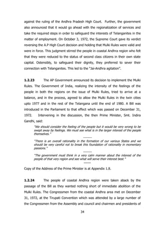against the ruling of the Andhra Pradesh High Court. Further, the government
also announced that it would go ahead with the regionalization of services and
take the required steps in order to safeguard the interests of Telanganites in the
matter of employment. On October 3, 1972, the Supreme Court gave its verdict
reversing the A.P High Court decision and holding that Mulki Rules were valid and
were in force. This judgment stirred the people in coastal Andhra region who felt
that they were reduced to the status of second class citizens in their own state
capital. Ostensibly, to safeguard their dignity, they preferred to sever their
connection with Telanganites. This led to the “Jai-Andhra agitation”.
1.2.23

The AP Government announced its decision to implement the Mulki

Rules. The Government of India, realizing the intensity of the feelings of the
people in both the regions on the issue of Mulki Rules, tried to arrive at a
balance, and in the process, agreed to allow the Mulki Rules in the twin cities
upto 1977 and in the rest of the Telangana until the end of 1980. A Bill was
introduced in the Parliament to that effect which was passed on December 31,
1972.

Intervening in the discussion, the then Prime Minister, Smt. Indira

Gandhi, said:
“We should consider the feeling of the people but it would be very wrong to be
swept away by feelings. We must see what is in the larger interest of the people
themselves.”
-------“There is an overall rationality in the formation of our various States and we
should be very careful not to break this foundation of rationality in momentary
passions.”
-------“The government must think in a very calm manner about the interest of the
people of that very region and see what will serve their interest best.”
------

Copy of the Address of the Prime Minister is at Appendix 1.8.
1.2.24

The people of coastal Andhra region were taken aback by the

passage of the Bill as they wanted nothing short of immediate abolition of the
Mulki Rules. The Congressmen from the coastal Andhra area met on December
31, 1972, at the Tirupati Convention which was attended by a large number of
the Congressmen from the Assembly and council and chairmen and presidents of
34

 