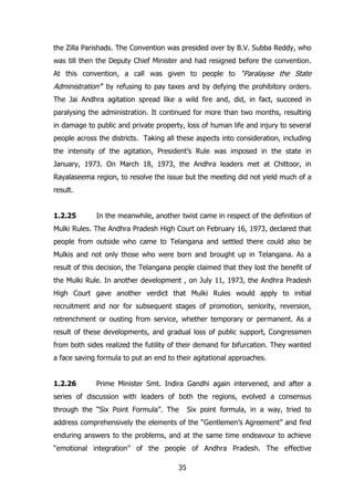the Zilla Parishads. The Convention was presided over by B.V. Subba Reddy, who
was till then the Deputy Chief Minister and had resigned before the convention.
At this convention, a call was given to people to “Paralayse the State

Administration‟” by refusing to pay taxes and by defying the prohibitory orders.
The Jai Andhra agitation spread like a wild fire and, did, in fact, succeed in
paralysing the administration. It continued for more than two months, resulting
in damage to public and private property, loss of human life and injury to several
people across the districts. Taking all these aspects into consideration, including
the intensity of the agitation, President‟s Rule was imposed in the state in
January, 1973. On March 18, 1973, the Andhra leaders met at Chittoor, in
Rayalaseema region, to resolve the issue but the meeting did not yield much of a
result.
1.2.25

In the meanwhile, another twist came in respect of the definition of

Mulki Rules. The Andhra Pradesh High Court on February 16, 1973, declared that
people from outside who came to Telangana and settled there could also be
Mulkis and not only those who were born and brought up in Telangana. As a
result of this decision, the Telangana people claimed that they lost the benefit of
the Mulki Rule. In another development , on July 11, 1973, the Andhra Pradesh
High Court gave another verdict that Mulki Rules would apply to initial
recruitment and nor for subsequent stages of promotion, seniority, reversion,
retrenchment or ousting from service, whether temporary or permanent. As a
result of these developments, and gradual loss of public support, Congressmen
from both sides realized the futility of their demand for bifurcation. They wanted
a face saving formula to put an end to their agitational approaches.
1.2.26

Prime Minister Smt. Indira Gandhi again intervened, and after a

series of discussion with leaders of both the regions, evolved a consensus
through the “Six Point Formula”. The

Six point formula, in a way, tried to

address comprehensively the elements of the “Gentlemen‟s Agreement” and find
enduring answers to the problems, and at the same time endeavour to achieve
“emotional integration” of the people of Andhra Pradesh. The effective
35

 