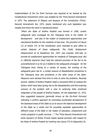 implementation of the Six Point Formula was required to be backed by the
Constitutional Amendment which was enabled by the Thirty-Second Amendment
in 1973. The statement of Objects and Reasons of the Constitution (ThirtySecond) Amendment Act, 1973, clearly mentioned why such legislation was
needed and hence the same is reproduced below:

“When the State of Andhra Pradesh was formed in 1956, certain
safeguards were envisaged for the Telangana Area in the matter of
development

and also in the matter of employment opportunities and

educational facilities for the residents of that area. The provision of Clause
(1) of Article 371 of the Constitution were intended to give effect to
certain

features

of

these

safeguards.

The

Public

Employment

(Requirement as to Residence) Act, 1957, was enacted, inter-alia, to
provide for employment opportunities for residents of Telangana area. But
in 1969,the Supreme Court held the relevant provision of the Act to be
unconstitutional in so far as it related to the safeguards envisaged for the
Telengana Area. Owing to a variety of causes, the working of the
safeguards gave rise to a certain amount of dissatisfaction sometimes in
the Telengana Area and sometimes in the other areas of the State.
Measures were devised from time to time to solve the problems. Recently
several leaders of Andhra Pradesh made a concerted effort to analyse the
factors which have been giving rise to the dissatisfaction and find enduring
answers to the problem with a view to achieving fuller emotional
integration of the people of Andhra Pradesh. On the September 21, 1973,
they suggested measures (generally known as the Six-Point Formula)
indicating a uniform approach for promoting accelerated development of
the backward areas of the State so as to secure the balanced development
of the State as a whole and for providing equitable opportunities to
different areas of the State in the matter of education, employment and
career prospects in public services….”. The Thirty-Second Amendment Act
omits clause(1) of Article 371and makes special provision with respect to
the State of Andhra Pradesh by inserting new clause 371-D (Appendix1.9).

36

 